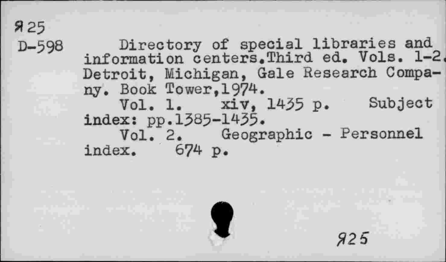 ﻿s?25
D-598 Directory of special libraries and information centers.Third ed. Vols. 1-2« Detroit, Michigan, Gale Research Company. Book Tower,1974.
Vol. 1. xiv, 14^5 p. Subject index: pp.1585-1455.
Vol. 2. Geographic - Personnel index. 674 p.
$2 5